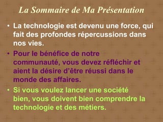 La Sommaire de Ma Présentation
• La technologie est devenu une force, qui
  fait des profondes répercussions dans
  nos vies.
• Pour le bénéfice de notre
  communauté, vous devez réfléchir et
  aient la désire d’être réussi dans le
  monde des affaires.
• Si vous voulez lancer une société
  bien, vous doivent bien comprendre la
  technologie et des métiers.
 