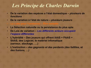 Les Principe de Charles Darwin
• De la variation des espèces a l’état domestique – plusieurs de
  fonctions
• De la variation à l’état de nature – plusieurs joueurs
• La Lutte pour l’existence – Être rentable
• La Sélection naturelle ou la persistance du plus apte
• De Lois de variation – Les différents acteurs occupent
  l’espace différentes
• L’hybridité – Des joueurs qui offrent IAAS + PAAS +
  SAAS, des Logiciel, le matériel infomatique
  (serveur, stockage, ….)
• L'instinction – des gagnants et des perdants (des faillites, et
  des fusions, …)
 