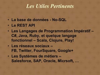 Les Utiles Pertinents

• La base de données - No-SQL
• Le REST API
• Les Langages de Programmation Impératif –
  C#, Java, Ruby, et quelque langage
  fonctionnel – Scala, Clojure, Play!
• Les réseaux sociaux –
  FB, Twitter, FourSquare, Google+
• Les Systèmes de métiers –
  Salesforce, SAP, Oracle, Micrsoft, …
 