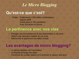 Le Micro Blogging
Qu’est-ce que c’est?
    Twitter – Prééminent (~200 million d’utilisateurs)
              Depuis 2006
              Limité jusqu’à 140 caractères
              Avec Suivantes et Suivez

La pertinence avec nos vies
 • Partager des connaissances et des événements à vos amis
 • Obtenir des réponses rapides de vos amis
 • Rechercher & apprendre nouvelles choses


Les avantages de micro blogging?
 • La démocratisation de l’information
 • La Rapide échange des idées
 • Construire de novelle relation et à renforcer la vigueur des liens
 