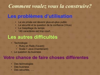 Comment voulez vous la construire?
 Les problèmes d’utilisation
      •   La vie privée est devenir plus-en-plus public
      •   La sécurité et la question de la confiance (Virus)
      •   La Gaspillage du temps
      •   140 caractères est trop court, …

 Les autres difficultés
   • Technologie
      • Ruby on Rails (l’avant)
      • Scala + Java (maintenant)
   • Le question du business

Votre chance de faire choses différentes
   • Des technologies
   • Des business
   • Des sécurités, ….
 