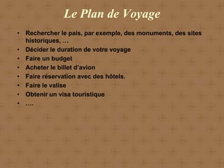 Le Plan de Voyage
• Rechercher le pais, par exemple, des monuments, des sites
  historiques, …
• Décider le duration de votre voyage
• Faire un budget
• Acheter le billet d’avion
• Faire réservation avec des hôtels.
• Faire le valise
• Obtenir un visa touristique
• ….
 
