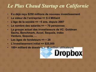 Le Plus Chaud Startup en Californie
• Il a déjà reçu $250 millions de nouveau investissement
• La valeur de l’entreprise => $ 4 Milliard
• L'âge de la société => ~5 ans, depuis 2007
• Le nombre des salariés => ~ 70 personnes
• La groupe actuel des investisseurs de VC: Goldman
  Sachs, Benchmark, Accel, Sequoia, Index
  Venture, Sequoia, …
• Les âges de fondateurs => ~ 28
• L’investissement initial => $25,000
• 100+ milliard de dossiers, > 45 million utilisateurs
 