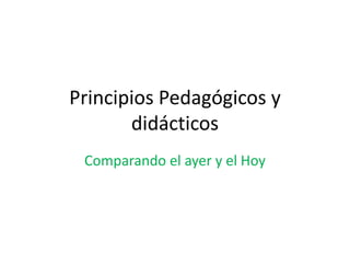 Principios Pedagógicos y
didácticos
Comparando el ayer y el Hoy
 