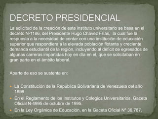 La solicitud de la creación de este instituto universitario se basa en el
decreto N-1186, del Presidente Hugo Chávez Frías, la cual fue la
respuesta a la necesidad de contar con una institución de educación
superior que respondiera a la elevada población flotante y creciente
demanda estudiantil de la región, incluyendo al déficit de egresados de
algunas carreras impartidas hoy en día en el, que se solicitaban en
gran parte en el ámbito laboral.
Aparte de eso se sustenta en:
 La Constitución de la República Bolivariana de Venezuela del año
1999
 En el Reglamento de los Institutos y Colegios Universitarios, Gaceta
Oficial N-4995 de octubre de 1995.
 En la Ley Orgánica de Educación, en la Gaceta Oficial Nº 36.787.
 