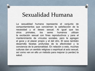 Sexualidad Humana
La sexualidad humana representa el conjunto de
comportamientos que conciernen la satisfacción de la
necesidad y el deseo sexual. Al igual que los
otros primates, los seres humanos utilizan
la excitación sexual con fines reproductivos y para el
mantenimiento de vínculos sociales, pero le agregan
el goce y el placer propio y el del otro. El sexo también
desarrolla facetas profundas de la afectividad y la
conciencia de la personalidad. En relación a esto, muchas
culturas dan un sentido religioso o espiritual al acto sexual,
así como ven en ello un método para mejorar (o perder) la
salud.
 