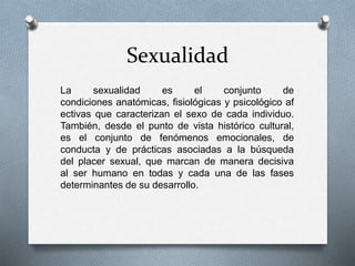 Sexualidad
La sexualidad es el conjunto de
condiciones anatómicas, fisiológicas y psicológico af
ectivas que caracterizan el sexo de cada individuo.
También, desde el punto de vista histórico cultural,
es el conjunto de fenómenos emocionales, de
conducta y de prácticas asociadas a la búsqueda
del placer sexual, que marcan de manera decisiva
al ser humano en todas y cada una de las fases
determinantes de su desarrollo.
 