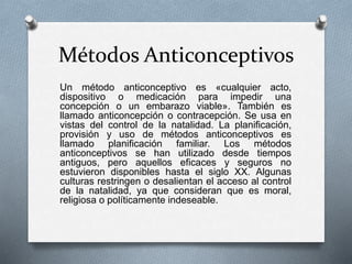Métodos Anticonceptivos
Un método anticonceptivo es «cualquier acto,
dispositivo o medicación para impedir una
concepción o un embarazo viable». También es
llamado anticoncepción o contracepción. Se usa en
vistas del control de la natalidad. La planificación,
provisión y uso de métodos anticonceptivos es
llamado planificación familiar. Los métodos
anticonceptivos se han utilizado desde tiempos
antiguos, pero aquellos eficaces y seguros no
estuvieron disponibles hasta el siglo XX. Algunas
culturas restringen o desalientan el acceso al control
de la natalidad, ya que consideran que es moral,
religiosa o políticamente indeseable.
 