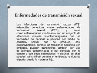 Enfermedades de transmisión sexual
Las infecciones de transmisión sexual (ITS)
―también conocidas como enfermedades de
transmisión sexual (ETS), y antes
como enfermedades venéreas― son un conjunto de
afecciones clínicas infectocontagiosas que se
transmiten de persona a persona por medio del
contacto sexual que se produce, casi
exclusivamente, durante las relaciones sexuales. Sin
embargo, pueden transmitirse también por uso
de jeringas contaminadas o por contacto con la
sangre o con otras secreciones, y algunas de ellas
pueden transmitirse durante el embarazo o durante
el parto, desde la madre al hijo.
 