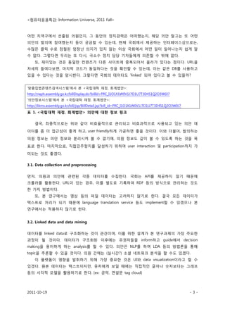<컴퓨터응용특강: Information Universe, 2011 Fall>
2011-10-19 - 3 -
어떤 지역구에서 선출된 의원인지, 그 동안의 정치경력은 어떠했는지, 해당 의안 말고는 또 어떤
의안의 발의에 참여했는지 등이 궁금할 수 있는데, 현재 국회에서 제공하는 인터페이스상으로는,
수많은 클릭 수로 점철된 엄청난 의지가 있지 않는 이상 국회에서 어떤 일이 일어나는지 쉽게 알
수 없다. 그렇다면 우리는 또 다시, 극소수 정치 담당 기자들에게 의존할 수 밖에 없다.
또, 재미있는 것은 동일한 컨텐츠가 다른 사이트에 중복되어서 올라가 있다는 점이다. URL을
자세히 들여다보면, 마지막 코드가 동일하다는 것을 확인할 수 있는데, 이는 같은 DB를 사용하고
있을 수 있다는 것을 암시한다. 그렇다면 국회의 데이터도 ‘linked’ 되어 있다고 볼 수 있을까?
‘맞춤입법콘텐츠검색시스템’에서 본 <국립대학 재정, 회계법안>:
http://naph.assembly.go.kr/billDisplay.do?billId=PRC_I1O1X1W0V1J7O1U7T3D4S1Q2O3W0J7
‘의안정보시스템’에서 본 <국립대학 재정, 회계법안>:
http://likms.assembly.go.kr/bill/jsp/BillDetail.jsp?bill_id=PRC_I1O1X1W0V1J7O1U7T3D4S1Q2O3W0J7
표 1. <국립대학 재정, 회계법안> 의안에 대한 정보 링크
결국, 최종적으로는 위와 같이 비효율적으로 관리되고 비효과적으로 사용되고 있는 의안 데
이터를 좀 더 접근성이 좋게 하고, user friendly하게 가공하면 좋을 것이다. 이와 더불어, 발의하는
의원 정보는 의안 정보와 분리시켜 볼 수 없기에, 의원 정보도 같이 볼 수 있도록 하는 것을 목
표로 한다. 마지막으로, 직접민주정치를 달성하기 위하여 user interaction 및 participation까지 가
미되는 것도 좋겠다.
3.1. Data collection and preprocessing
먼저, 의원과 의안에 관련된 각종 데이터를 수집한다. 국회는 API를 제공하지 않기 때문에
크롤러를 활용한다. URL이 있는 경우, 이를 별도로 기록하여 RDF 등의 방식으로 관리하는 것도
한 가지 방법이다.
또, 본 연구에서는 영상 등의 파일 데이터는 고려하지 않기로 한다. 결국 모든 데이터가
텍스트로 처리가 되기 때문에 language translation service 등도 implement할 수 있겠으나 본
연구에서는 적용하지 않기로 한다.
3.2. Linked data and data mining
데이터를 linked data로 구조화하는 것이 관건이며, 이를 위한 설계가 본 연구과제의 가장 주요한
과정이 될 것이다. 데이터가 구조화된 이후에는 유권자들을 inform하고 guide해서 decision
making을 용이하게 하는 analysis를 할 수 있다. 의안은 NLP를 하여 LDA 등의 방법론을 통해
topic을 추론할 수 있을 것이다. 의원 간에는 (실시간?) 소셜 네트워크 분석을 할 수도 있겠다.
이 플랫폼이 영향을 발휘하기 위해 가장 중요한 것은 UI와 data visualization이라고 할 수
있겠다. 원본 데이터는 텍스트이지만, 유저에게 보일 때에는 직접적인 글자나 숫자보다는 그래프
등의 시각적 모델을 활용하기로 한다. (ex: 공약, 연설문 tag cloud)
 