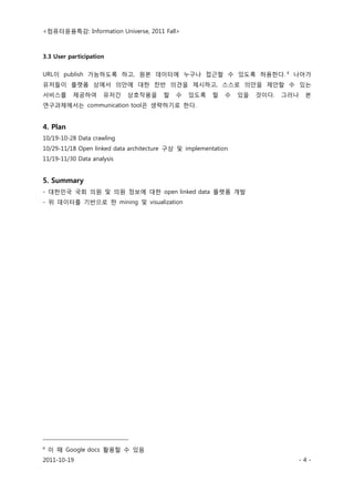 <컴퓨터응용특강: Information Universe, 2011 Fall>
2011-10-19 - 4 -
3.3 User participation
URL이 publish 가능하도록 하고, 원본 데이터에 누구나 접근할 수 있도록 허용한다. 4
나아가
유저들이 플랫폼 상에서 의안에 대한 찬반 의견을 제시하고, 스스로 의안을 제안할 수 있는
서비스를 제공하여 유저간 상호작용을 할 수 있도록 할 수 있을 것이다. 그러나 본
연구과제에서는 communication tool은 생략하기로 한다.
4. Plan
10/19-10-28 Data crawling
10/29-11/18 Open linked data architecture 구상 및 implementation
11/19-11/30 Data analysis
5. Summary
- 대한민국 국회 의원 및 의원 정보에 대한 open linked data 플랫폼 개발
- 위 데이터를 기반으로 한 mining 및 visualization
4
이 때 Google docs 활용할 수 있음
 