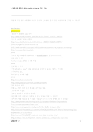 <컴퓨터응용특강: Information Universe, 2011 Fall>
2011-10-19 - 6 -
_______________________________
어떻게 하면 많은 사람들이 자신의 정치적 신념들을 좀 더 많은 사람들에게 전달할 수 있을까?
GUIDELINES
politicsIN.kr
`정보우주` 활용할 눈을 뜨자
http://www.dt.co.kr/contents.html?article_no=2011061702010151697036
인터넷, 10년뒤 100배 커진다
http://www.dt.co.kr/contents.html?article_no=2010091702010151697014
Announcing the Guardian Politics API
http://www.guardian.co.uk/open-platform/blog/announcing-the-guardian-politics-api
http://www.guardian.co.uk/data

첫시간: Big data활용 (open data -> visualization이 관건!!!!!!!!!!!!!!!!!!!!)
응용 사례 구현?
Tim Berners Lee (TED), 1~2주 가량

프로젝트는 개인
구현자체보다는 Idea가 중요 (그렇다고 구현하지 말라는 얘기는 아닌듯)
2~3페이지 정도
학기말에는 레포트 제출

http://www.attackwatch.com/
http://www.politifact.com/truth-o-meter/promises/
정치 플랫폼 제안
현황: xxx 법에 의해 모든 정보를 공개하고 있음
그러나 pdf 파일로
가독성 떨어지고 재생산성 떨어짐
데이터를 모든 사람들이 가공할 수 있는 형태로 만들 수 있다면?
정치인에 대한 정보를 좀 더 많은 사람들이 structured된 형태로 볼 수 있다면?
http://www.jeromecukier.net/blog/2011/10/14/open-data-and-data-journalism/
http://opencampaigns.wordpress.com/
http://www.good.is/post/knowledge-deficit-the-battle-for-open-data/
http://www.crisscrossed.net/2010/03/04/frankfurt-gestalten-open-data-for-transparency-and-
engagement-in-local-politics/
http://owni.eu/2011/08/03/france-and-open-data-a-narrow-view/
http://e-blogs.wikio.co.uk/german-internet-politics-cdu-politicians-for-open-data
 
