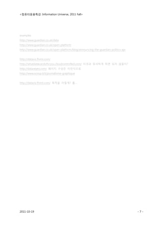 <컴퓨터응용특강: Information Universe, 2011 Fall>
2011-10-19 - 7 -
examples
http://www.guardian.co.uk/data
http://www.guardian.co.uk/open-platform
http://www.guardian.co.uk/open-platform/blog/announcing-the-guardian-politics-api
http://dataviz.fhimt.com/
http://whatdatacandoforyou.cloudcontrolled.com/ 이것과 유사하게 하면 되지 않을지?
http://dataveyes.com/ 페이지 구성은 이런식으로
http://www.scoop.it/t/journalisme-graphique
http://dataviz.fhimt.com/ 목적을 이렇게? 흠….
 