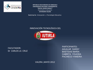 REPUBLICA BOLIVARIANA DE VENEZUELA
                          UNIVERSIDAD NACIONAL EXPERIMENTAL
                                “RAFAEL MARÍA BARALT”
                                 Doctorado en educación
                                   EXTENSIÓN VALERA

                    Seminar io: Innovación y Tecnología Educativa




                      INNOVACIÓN TECNOLÓGICA DEL




                                                                    PARTICIPANTES:
FACILITADOR:                                                        AGUILAR DARSY
Dr CARLOS LA CRUZ                                                   BASTIDAS MARIA
                                                                    CABRITA YOLEIDA
                                                                    PACHECO YANEIRA

                             VALERA ,MAYO 2012
 