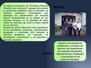 El Instituto Universitario de Tecnología Industrial
"Rodolfo Loero Arismendi", persigue activamente       MISIÓN
la excelencia académica para la formación de
Técnicos      Superiores      Universitarios  que
satisfagan los requerimientos del mercado
laboral. Sustentándose en la calidad de sus
recursos humanos, en la estrategia de bajos
                         .
costos de matrícula, así como la mayor calidad
de sus servicios.
Además de ofrecer soluciones a las expectativas
de los estudiantes, profesores, representantes,
empleados y comunidad. Ello mediante la
actividad    académica,      de    extensión,   de
investigación, administrativa, y de desarrollo y
bienestar estudiantil.
                                                         Superar con excelencia
                                                        académica y vocación de
                                                        servicio, las expectativas
                                                        de nuestros estudiantes,
                                           VISIÓN      representantes, empleados
                                                           y comunidad en las
                                                           próximas décadas.
 