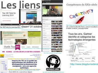 Les liens
Elearn² 31 octobre
les outils du elearning groupe2
http://www.youtube.com/user/cbatier
http://www.netpublic.fr/2012/09/sites-musique-libre/
http://www.youtube.com/watch?v=iJLySi_fIk8
http://sticef.univ-lemans.fr/num/vol2011/03r-lebrun-tice/sticef_2011_lebrun_03r.htm
http://guidems.labovte.ep.profweb.qc.ca/
http://outilstice.com/2012/11/les-15-meilleurs-outils-en-ligne-pour-lenseignant/
Top 100 Tools for Learning 2014
http://fr.slideshare.net/janehart/top-100-tools-for-learning-2014
http://www.blogdumoderat
/
Tous les ans, Gartner
identifie et catégorise les
technologies émergentes
Compétences du XXIe siècle
http://www.paristechreview.com/2015/02/10/education
utm_content=buffer239c1&utm_medium=social&utm_
e=twitter.com&utm_campaign=buffer
 