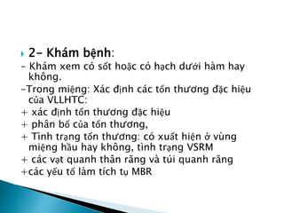  2- Khám bệnh: 
- Khám xem có sốt hoặc có hạch dưới hàm hay 
không. 
-Trong miệng: Xác định các tổn thương đặc hiệu 
của VLLHTC: 
+ xác định tổn thương đặc hiệu 
+ phân bố của tổn thương, 
+ Tình trạng tổn thương: có xuất hiện ở vùng 
miệng hầu hay không, tình trạng VSRM 
+ các vạt quanh thân răng và túi quanh răng 
+các yếu tố làm tích tụ MBR 
 