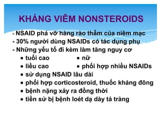 KHÁNG VIÊM NONSTEROIDS
- NSAID phá vỡ hàng rào thấm của niêm mạc
- 30% người dùng NSAIDs có tác dụng phụ
- Những yếu tố đi kèm làm tăng nguy cơ
• tuổi cao • nữ
• liều cao • phối hợp nhiều NSAIDs
• sử dụng NSAID lâu dài
• phối hợp corticosteroid, thuốc kháng đông
• bệnh nặng xảy ra đồng thời
• tiền sử bị bệnh loét dạ dày tá tràng
 