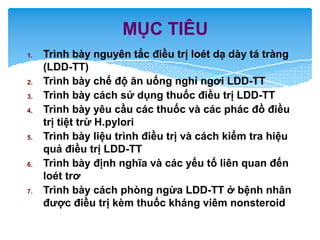 MỤC TIÊU
1. Trình bày nguyên tắc điều trị loét dạ dày tá tràng
(LDD-TT)
2. Trình bày chế độ ăn uống nghỉ ngơi LDD-TT
3. Trình bày cách sử dụng thuốc điều trị LDD-TT
4. Trình bày yêu cầu các thuốc và các phác đồ điều
trị tiệt trừ H.pylori
5. Trình bày liệu trình điều trị và cách kiểm tra hiệu
quả điều trị LDD-TT
6. Trình bày định nghĩa và các yếu tố liên quan đến
loét trơ
7. Trình bày cách phòng ngừa LDD-TT ở bệnh nhân
được điều trị kèm thuốc kháng viêm nonsteroid
 
