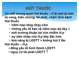 HÚT THUỐC
Có mối tương quan hút thuốc – tỉ lệ mới bị loét,
tử vong, biến chứng, tái phát, chậm lành bệnh
Hút thuốc
▪ niêm mạc tăng nhạy cảm
▪ những yếu tố bảo vệ niêm mạc dạ dày ↓
▪ môi trường thuận lợi cho nhiễm H.p
▪ sự xâm nhập của H.p dày đặc hơn
▪ khả năng bị LDDTT > không hút 2 lần
Hút thuốc – H.p
▪ đồng yếu tố hình thành LDDTT
▪ nguy cơ tái phát LDDTT ↑
 