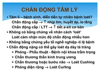CHẤN ĐỘNG TÂM LÝ
▪ Tâm lí – bệnh sinh, diễn tiến tự nhiên bệnh loét?
Chấn động cấp → ↑ nhịp tim, huyết áp, lo lắng
Chấn động cấp / LTT → ↑ tiết a-xít cơ bản
▪ Không có bằng chứng về nhân cách ‘loét’
Loét cảm nhận mức độ chấn động nhiều hơn
▪ Không bằng chứng yếu tố nghề nghiệp–tỉ lệ bệnh
▪ Chấn động nặng có thể gây loét dạ dày tá tràng
∗ Phỏng - Phẫu thuật - Bệnh nội khoa trầm trọng
∗ Chấn thương thần kinh trung ương
∗ Chấn thương hoặc bướu não → Loét Cushing
∗ Phỏng diện rộng → Loét Curling
 