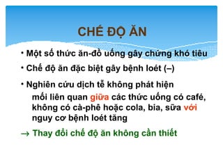 CHẾ ĐỘ ĂN
• Một số thức ăn-đồ uống gây chứng khó tiêu
• Chế độ ăn đặc biệt gây bệnh loét (–)
• Nghiên cứu dịch tễ không phát hiện
mối liên quan giữa các thức uống có café,
không có cà-phê hoặc cola, bia, sữa với
nguy cơ bệnh loét tăng
→ Thay đổi chế độ ăn không cần thiết
 