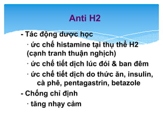Anti H2
- Tác động dược học
· ức chế histamine tại thụ thể H2
(cạnh tranh thuận nghịch)
· ức chế tiết dịch lúc đói & ban đêm
· ức chế tiết dịch do thức ăn, insulin,
cà phê, pentagastrin, betazole
- Chống chỉ định
· tăng nhạy cảm
 