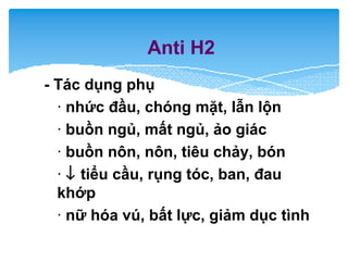 Anti H2
- Tác dụng phụ
· nhức đầu, chóng mặt, lẫn lộn
· buồn ngủ, mất ngủ, ảo giác
· buồn nôn, nôn, tiêu chảy, bón
· ↓ tiểu cầu, rụng tóc, ban, đau
khớp
· nữ hóa vú, bất lực, giảm dục tình
 