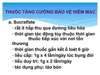 THUỐC TĂNG CƯỜNG BẢO VỆ NIÊM MẠC
a. Sucralfate
· rất ít hấp thu qua đường tiêu hóa
· thời gian tác động tùy thuộc thời gian
thuốc tiếp xúc với nơi tổn
thương
· thời gian thuốc gắn kết ổ loét 6 giờ
· liều cấp: 1g x 4 lần/ngày lúc bụng đói
· liều duy trì: 1g x 2 lần/ngày
· tác dụng phụ: táo bón
 