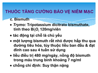 c. Bismuth
• Trymo: Tripotassium dicitrato bismuthate,
tính theo Bi2O3 120mg/viên
• tác động tại chỗ là chủ yếu
• một lượng bismuth rất nhỏ được hấp thu qua
đường tiêu hóa, tùy thuộc liều ban đầu & đạt
đỉnh cao sau 4 tuần sử dụng
• liều điều trị 480 mg/ngày, nồng độ bismuth
trong máu trung bình khoảng 7 ng/ml
• chống chỉ định: Suy thận nặng
THUỐC TĂNG CƯỜNG BẢO VỆ NIÊM MẠC
 