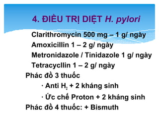 4. ĐIỀU TRỊ DIỆT H. pylori
Clarithromycin 500 mg – 1 g/ ngày
Amoxicillin 1 – 2 g/ ngày
Metronidazole / Tinidazole 1 g/ ngày
Tetracycllin 1 – 2 g/ ngày
Phác đồ 3 thuốc
· Anti H2 + 2 kháng sinh
· Ức chế Proton + 2 kháng sinh
Phác đồ 4 thuốc: + Bismuth
 