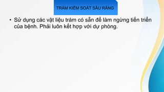 • Sử dụng các vật liệu trám có sẵn để làm ngừng tiến triển
của bệnh. Phải luôn kết hợp với dự phòng.
TRÁM KIỂM SOÁT SÂU RĂNG
 