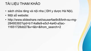 TÀI LIỆU THAM KHẢO
• sách chữa răng và nội nha ( ĐH y dược Hà Nội).
• Một số website:
• http://www.slideshare.net/ssuserfae9c8/bnh-su-rng-
28495393?qid=b114a8e9-e5cf-4a40-a5ac-
11651728dd27&v=&b=&from_search=2
 