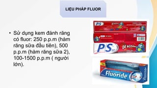 • Sử dụng kem đánh răng
có fluor: 250 p.p.m (hàm
răng sữa đầu tiên), 500
p.p.m (hàm răng sữa 2),
100-1500 p.p.m ( người
lớn).
LIỆU PHÁP FLUOR
 