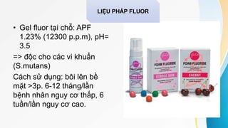 • Gel fluor tại chỗ: APF
1.23% (12300 p.p.m), pH=
3.5
=> độc cho các vi khuẩn
(S.mutans)
Cách sử dụng: bôi lên bề
mặt >3p. 6-12 tháng/lần
bệnh nhân nguy cơ thấp, 6
tuần/lần nguy cơ cao.
LIỆU PHÁP FLUOR
 