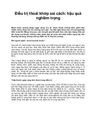 Điều trị thoái khớp sai cách: hậu quả
nghiêm trọng
Bệnh nhân xương khớp ngày càng “ưu ái” chọn thuốc chống viêm, giảm đau
nhằm chữa cháy tức thì những cơn đau. Tại Hội nghị khoa học về xương khớp
diễn ra tại Đà Nẵng vừa qua, các chuyên gia đã cảnh báo việc lạm dụng, hiểu sai
tác dụng của thuốc chống viêm, giảm đau sẽ rước vào thân nhiều nguy hại: tổn
thương nội tạng, loãng xương, thậm chí là hoại tử xương.
Khi người bệnh “tự kê toa bốc thuốc”
Sau tuổi 40, nhóm bệnh viêm khớp tăng cao nhất trong các bệnh lý của con người, hơn
cả tim mạch và ung thư. Đặc biệt, thoái hóa khớp chiếm đến 50% trong nhóm bệnh
viêm khớp. Tại Mỹ, thoái hóa khớp đang tăng 40% mỗi năm, dự báo đến năm 2030 có
khoảng 40 triệu người bị tàn phế hoặc bị giới hạn vận động vì căn bệnh này. Tại VN, tỷ
lệ người thoái hóa khớp trên 35 tuổi là 30%, trên 65 tuổi là 60% và trên 80 tuổi lên đến
85%.
Thực trạng đáng lo ngại là những người có vấn đề về cơ, xương hay khớp ở VN
thường không chủ động đến gặp bác sĩ chuyên khoa mà tự ý điều trị, sử dụng tùy tiện
thuốc chống viêm, giảm đau thông thường, không tìm hiểu kỹ lưỡng về công dụng,
chức năng hay theo một khuyến cáo điều trị uy tín nào. Nhiều người bệnh uống 4 - 6
viên mỗi ngày các loại thuốc giảm đau đơn thuần (chứa corticosteroid) vào cả sáng,
chiều, tối - trong khi giới y khoa khuyên nếu có thể, cần tránh không dùng thuốc hoặc
dùng với liều thấp nhất có hiệu quả và dùng một liều duy nhất buổi sáng hay cách ngày
để hạn chế các tác dụng bất lợi.
Thầy thuốc ngày càng khó khăn trong điều trị
Trước vấn đề bệnh nhân tự ý giảm đau xương khớp, PGS-TS-BS Lê Anh Thư, Phó chủ
tịch Hội Thấp khớp học VN nhấn mạnh: “Các thuốc chống viêm, giảm đau tức thì là một
biện pháp điều trị quan trọng và hữu hiệu trong các bệnh lý cơ - xương - khớp. Tuy
nhiên, đây không phải là biện pháp lâu dài và gây nhiều biến chứng, bệnh nhân cần có
sự hướng dẫn của thầy thuốc chuyên khoa, kinh nghiệm để tuyệt đối tránh các chống
chỉ định nguy hiểm. Nếu có chỉ định tiêm corticosteroid thì cũng cần có kỹ năng chứ
không phải ai cũng tiêm được vì dễ xảy ra các biến chứng như can xi hóa bao khớp,
nhiễm trùng, đứt gân, teo da, teo mỡ, thậm chí tử vong sau tiêm…”.
 