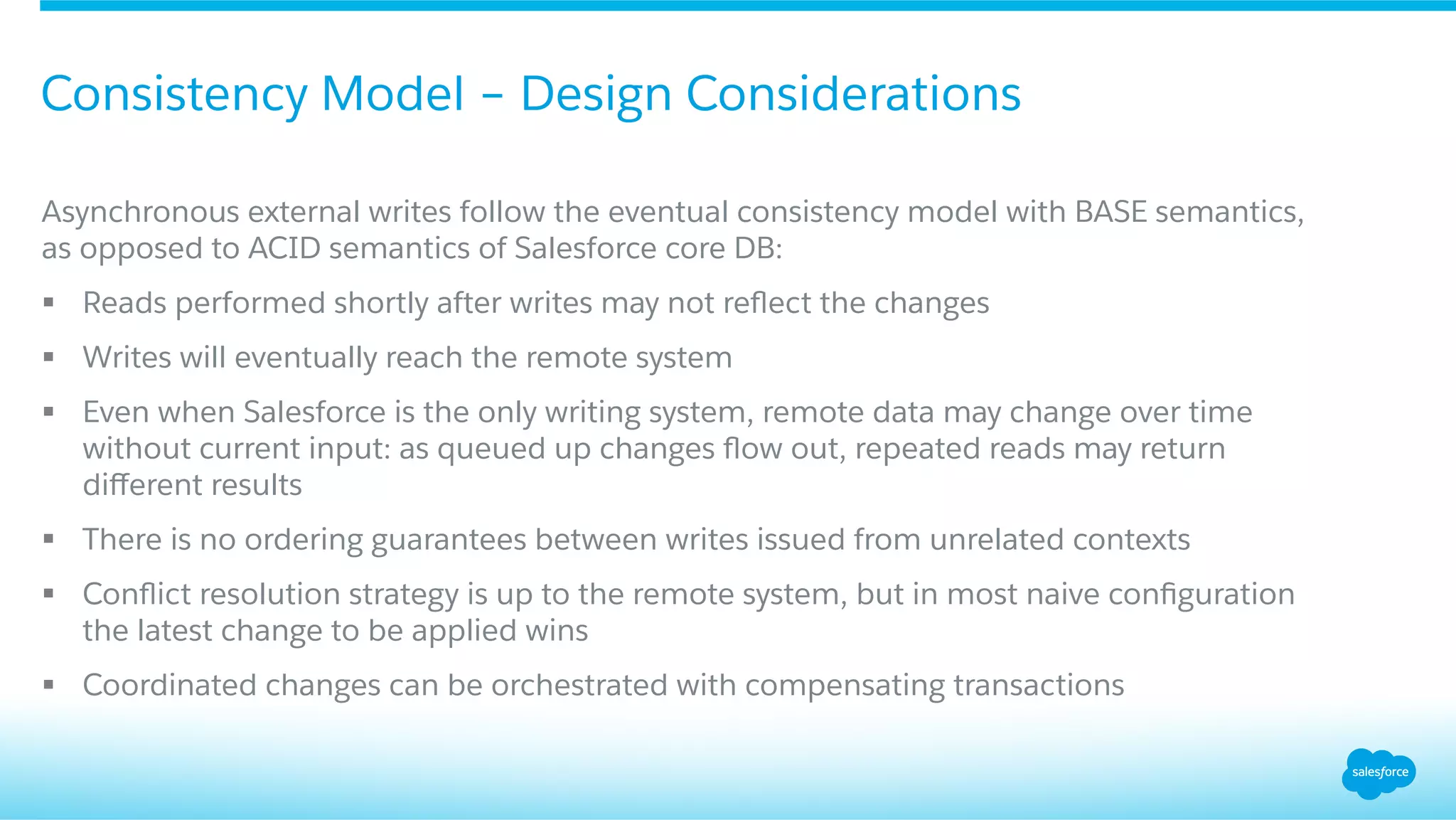 ​ Asynchronous external writes follow the eventual consistency model with BASE semantics,
as opposed to ACID semantics of Salesforce core DB:
§  Reads performed shortly after writes may not reﬂect the changes
§  Writes will eventually reach the remote system
§  Even when Salesforce is the only writing system, remote data may change over time
without current input: as queued up changes ﬂow out, repeated reads may return
diﬀerent results
§  There is no ordering guarantees between writes issued from unrelated contexts
§  Conﬂict resolution strategy is up to the remote system, but in most naive conﬁguration
the latest change to be applied wins
§  Coordinated changes can be orchestrated with compensating transactions
Consistency Model – Design Considerations
 