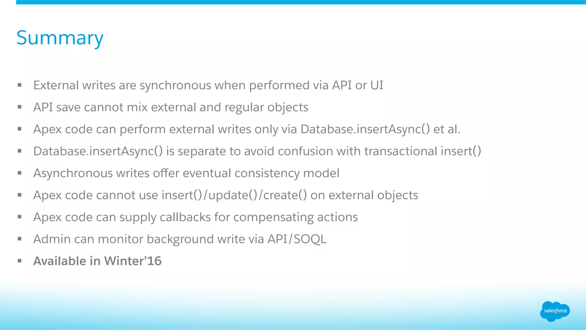 §  External writes are synchronous when performed via API or UI
§  API save cannot mix external and regular objects
§  Apex code can perform external writes only via Database.insertAsync() et al.
§  Database.insertAsync() is separate to avoid confusion with transactional insert()
§  Asynchronous writes oﬀer eventual consistency model
§  Apex code cannot use insert()/update()/create() on external objects
§  Apex code can supply callbacks for compensating actions
§  Admin can monitor background write via API/SOQL
§  Available in Winter’16
Summary
 