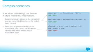 ​ Apex allows to build logic that involves
multiple related data modiﬁcations.
§  Local changes are added to the transaction
and are committed together at the end of
Apex context.
§  Remote changes are not tied to the
transaction, and cannot be requested
immediately while there is a local
transaction open.
​ Account acct = new Account(name = “SAP”);
​ insert acct;
​ Opportunity oppt = new Opportunity(account = acct);
​ insert oppt;
​ SalesOrder__x order = new SalesOrder__x();
​ order.account = acct;
​ insert order;
Complex scenarios
 