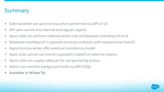 §  External writes are synchronous when performed via API or UI
§  API save cannot mix external and regular objects
§  Apex code can perform external writes only via Database.insertAsync() et al.
§  Database.insertAsync() is separate to avoid confusion with transactional insert()
§  Asynchronous writes oﬀer eventual consistency model
§  Apex code cannot use insert()/update()/create() on external objects
§  Apex code can supply callbacks for compensating actions
§  Admin can monitor background write via API/SOQL
§  Available in Winter’16
Summary
 