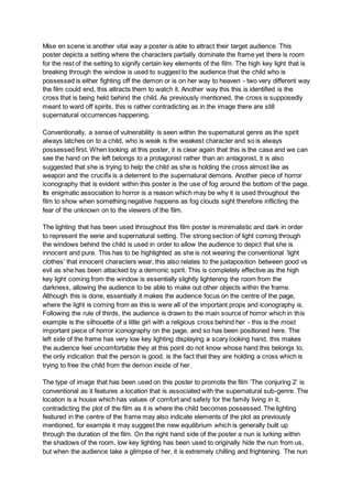 Mise en scene is another vital way a poster is able to attract their target audience. This
poster depicts a setting where the characters partially dominate the frame yet there is room
for the rest of the setting to signify certain key elements of the film. The high key light that is
breaking through the window is used to suggest to the audience that the child who is
possessed is either fighting off the demon or is on her way to heaven - two very different way
the film could end, this attracts them to watch it. Another way this this is identified is the
cross that is being held behind the child. As previously mentioned, the cross is supposedly
meant to ward off spirits, this is rather contradicting as in the image there are still
supernatural occurrences happening.
Conventionally, a sense of vulnerability is seen within the supernatural genre as the spirit
always latches on to a child, who is weak is the weakest character and so is always
possessed first. When looking at this poster, it is clear again that this is the case and we can
see the hand on the left belongs to a protagonist rather than an antagonist, it is also
suggested that she is trying to help the child as she is holding the cross almost like as
weapon and the crucifix is a deterrent to the supernatural demons. Another piece of horror
iconography that is evident within this poster is the use of fog around the bottom of the page.
Its enigmatic association to horror is a reason which may be why it is used throughout the
film to show when something negative happens as fog clouds sight therefore inflicting the
fear of the unknown on to the viewers of the film.
The lighting that has been used throughout this film poster is minimalistic and dark in order
to represent the eerie and supernatural setting. The strong section of light coming through
the windows behind the child is used in order to allow the audience to depict that she is
innocent and pure. This has to be highlighted as she is not wearing the conventional ‘light
clothes’ that innocent characters wear, this also relates to the juxtaposition between good vs
evil as she has been attacked by a demonic spirit. This is completely effective as the high
key light coming from the window is essentially slightly lightening the room from the
darkness, allowing the audience to be able to make out other objects within the frame.
Although this is done, essentially it makes the audience focus on the centre of the page,
where the light is coming from as this is were all of the important props and iconography is.
Following the rule of thirds, the audience is drawn to the main source of horror which in this
example is the silhouette of a little girl with a religious cross behind her - this is the most
important piece of horror iconography on the page, and so has been positioned here. The
left side of the frame has very low key lighting displaying a scary looking hand, this makes
the audience feel uncomfortable they at this point do not know whose hand this belongs to,
the only indication that the person is good, is the fact that they are holding a cross which is
trying to free the child from the demon inside of her.
The type of image that has been used on this poster to promote the film ‘The conjuring 2’ is
conventional as it features a location that is associated with the supernatural sub-genre. The
location is a house which has values of comfort and safety for the family living in it,
contradicting the plot of the film as it is where the child becomes possessed. The lighting
featured in the centre of the frame may also indicate elements of the plot as previously
mentioned, for example it may suggest the new equilibrium which is generally built up
through the duration of the film. On the right hand side of the poster a nun is lurking within
the shadows of the room, low key lighting has been used to originally hide the nun from us,
but when the audience take a glimpse of her, it is extremely chilling and frightening. The nun
 