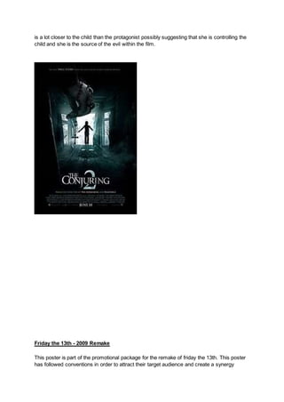 is a lot closer to the child than the protagonist possibly suggesting that she is controlling the
child and she is the source of the evil within the film.
Friday the 13th - 2009 Remake
This poster is part of the promotional package for the remake of friday the 13th. This poster
has followed conventions in order to attract their target audience and create a synergy
 