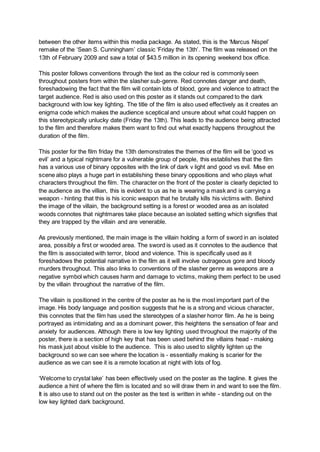 between the other items within this media package. As stated, this is the ‘Marcus Nispel’
remake of the ‘Sean S. Cunningham’ classic ‘Friday the 13th’. The film was released on the
13th of February 2009 and saw a total of $43.5 million in its opening weekend box office.
This poster follows conventions through the text as the colour red is commonly seen
throughout posters from within the slasher sub-genre. Red connotes danger and death,
foreshadowing the fact that the film will contain lots of blood, gore and violence to attract the
target audience. Red is also used on this poster as it stands out compared to the dark
background with low key lighting. The title of the film is also used effectively as it creates an
enigma code which makes the audience sceptical and unsure about what could happen on
this stereotypically unlucky date (Friday the 13th). This leads to the audience being attracted
to the film and therefore makes them want to find out what exactly happens throughout the
duration of the film.
This poster for the film friday the 13th demonstrates the themes of the film will be ‘good vs
evil’ and a typical nightmare for a vulnerable group of people, this establishes that the film
has a various use of binary opposites with the link of dark v light and good vs evil. Mise en
scene also plays a huge part in establishing these binary oppositions and who plays what
characters throughout the film. The character on the front of the poster is clearly depicted to
the audience as the villian, this is evident to us as he is wearing a mask and is carrying a
weapon - hinting that this is his iconic weapon that he brutally kills his victims with. Behind
the image of the villain, the background setting is a forest or wooded area as an isolated
woods connotes that nightmares take place because an isolated setting which signifies that
they are trapped by the villain and are venerable.
As previously mentioned, the main image is the villain holding a form of sword in an isolated
area, possibly a first or wooded area. The sword is used as it connotes to the audience that
the film is associated with terror, blood and violence. This is specifically used as it
foreshadows the potential narrative in the film as it will involve outrageous gore and bloody
murders throughout. This also links to conventions of the slasher genre as weapons are a
negative symbol which causes harm and damage to victims, making them perfect to be used
by the villain throughout the narrative of the film.
The villain is positioned in the centre of the poster as he is the most important part of the
image. His body language and position suggests that he is a strong and vicious character,
this connotes that the film has used the stereotypes of a slasher horror film. As he is being
portrayed as intimidating and as a dominant power, this heightens the sensation of fear and
anxiety for audiences. Although there is low key lighting used throughout the majority of the
poster, there is a section of high key that has been used behind the villains head - making
his mask just about visible to the audience. This is also used to slightly lighten up the
background so we can see where the location is - essentially making is scarier for the
audience as we can see it is a remote location at night with lots of fog.
‘Welcome to crystal lake’ has been effectively used on the poster as the tagline. It gives the
audience a hint of where the film is located and so will draw them in and want to see the film.
It is also use to stand out on the poster as the text is written in white - standing out on the
low key lighted dark background.
 