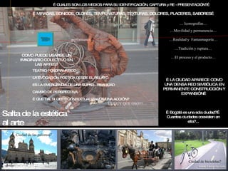 … CUALES SON LOS MEDIOS PARA SU IDENTIFICACIÓN, CAPTURA y RE - PRESENTACIÓN?… …  Iconografías… … MIRADAS, SONIDOS, OLORES, TEMPERATURAS, TEXTURAS, DOLORES, PLACERES, SABORES… … Movilidad y permanencia… … Realidad y  Fantasmagoría… … Tradición y ruptura… … El proceso y el producto… … performance… … Bogotá es una sola ciudad?…Cuantas ciudades coexisten en ella?... Ciudad de las palomas? Ciudad de toros? Ciudad de caballos? Ciudad de bicicletas? … LA CIUDAD APARECE COMO UNA DENSA RED SIMBÓLICA EN PERMANENTE CONSTRUCCIÓN Y EXPANSIÓN… COMO PUEDE USARSE UN IMAGINARIO COLECTIVO EN LAS ARTES? TEATRO POSDRAMÁTICO LA EVOCACIÓN POÉTICA DESDE EL RELATO ES LA EMERGENCIA DE UNA SUPRA - REALIDAD CAMBIO DE PERSPECTIVA … QUE TAL SI DES – CONTEXTUALIZAMOS UNA ACCIÓN? UUUUY QUE OSO!!!… Salta de la estética al arte 
