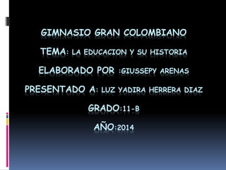 GIMNASIO GRAN COLOMBIANO 
TEMA: LA EDUCACION Y SU HISTORIA 
ELABORADO POR :GIUSSEPY ARENAS 
PRESENTADO A: LUZ YADIRA HERRERA DIAZ 
GRADO:11-B 
AÑO:2014 
 