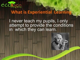 What is Experiential Learning
I never teach my pupils, I only
attempt to provide the conditions
in which they can learn.
 