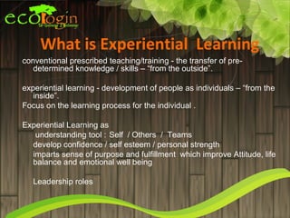 What is Experiential Learning
conventional prescribed teaching/training - the transfer of pre-
   determined knowledge / skills – “from the outside”.

experiential learning - development of people as individuals – “from the
   inside”.
Focus on the learning process for the individual .

Experiential Learning as
   understanding tool : Self / Others / Teams
  develop confidence / self esteem / personal strength
  imparts sense of purpose and fulfillment which improve Attitude, life
  balance and emotional well being

   Leadership roles
 