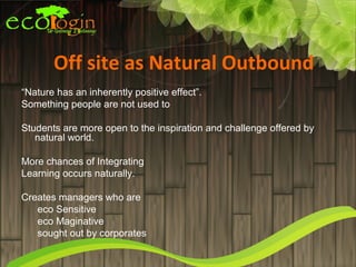 Off site as Natural Outbound
“Nature has an inherently positive effect”.
Something people are not used to

Students are more open to the inspiration and challenge offered by
   natural world.

More chances of Integrating
Learning occurs naturally.

Creates managers who are
   eco Sensitive
   eco Maginative
   sought out by corporates
 