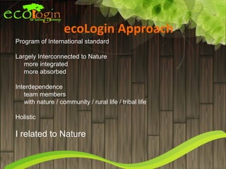 ecoLogin Approach
Program of International standard

Largely Interconnected to Nature
   more integrated
   more absorbed

Interdependence
   team members
   with nature / community / rural life / tribal life

Holistic

I related to Nature
 