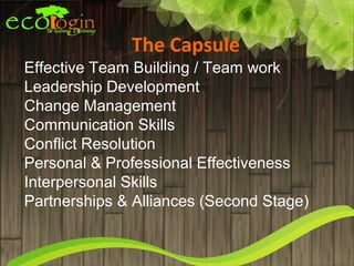 The Capsule
Effective Team Building / Team work
Leadership Development
Change Management
Communication Skills
Conflict Resolution
Personal & Professional Effectiveness
Interpersonal Skills
Partnerships & Alliances (Second Stage)
 